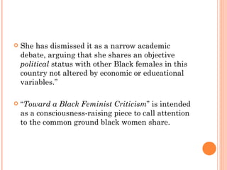 She has dismissed it as a narrow academic debate, arguing that she shares an objective  political  status with other Black females in this country not altered by economic or educational variables.”  “ Toward a Black Feminist Criticism ” is intended as a consciousness-raising piece to call attention to the common ground black women share. 