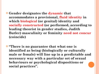 Gender designates the  dynamic  that accommodates a provisional,  fluid identity  in which  biological  (or genital) identity and  socially   constructed  (or performed, according to leading theorist in gender studies, Judith Butler) masculinity or feminity  need not concur  (coincide)  “ There is no guarantee that what one is identified as being (biologically or culturally male or female) will line up in a predictable and necessary way with a particular set of sexual behaviours or psychological dispositions or social practices”. 
