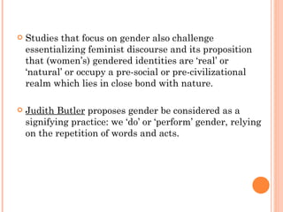Studies that focus on gender also challenge essentializing feminist discourse and its proposition that (women’s) gendered identities are ‘real’ or ‘natural’ or occupy a pre-social or pre-civilizational realm which lies in close bond with nature.  Judith Butler  proposes gender be considered as a signifying practice: we ‘do’ or ‘perform’ gender, relying on the repetition of words and acts. 