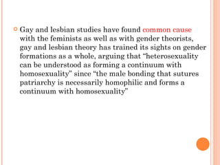 Gay and lesbian studies have found  common cause  with the feminists as well as with gender theorists, gay and lesbian theory has trained its sights on gender formations as a whole, arguing that “heterosexuality can be understood as forming a continuum with homosexuality” since “the male bonding that sutures patriarchy is necessarily homophilic and forms a continuum with homosexuality”  