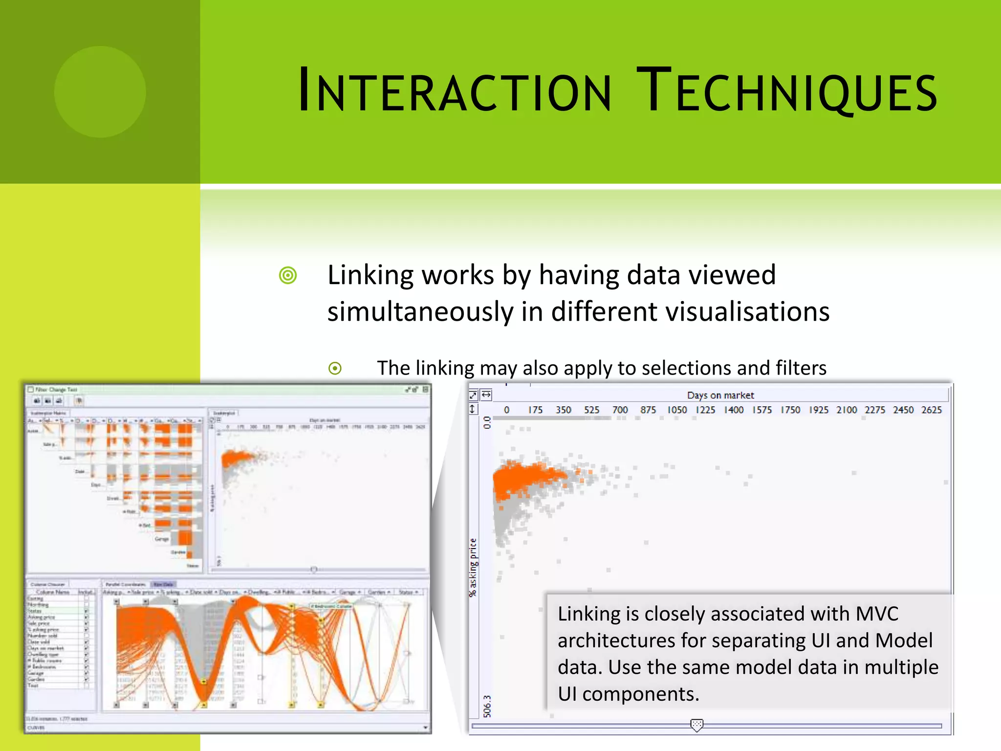 I NTERACTION T ECHNIQUES

   Linking works by having data viewed
    simultaneously in different visualisations
       The linking may also apply to selections and filters




                            Linking is closely associated with MVC
                            architectures for separating UI and Model
                            data. Use the same model data in multiple
                            UI components.
 