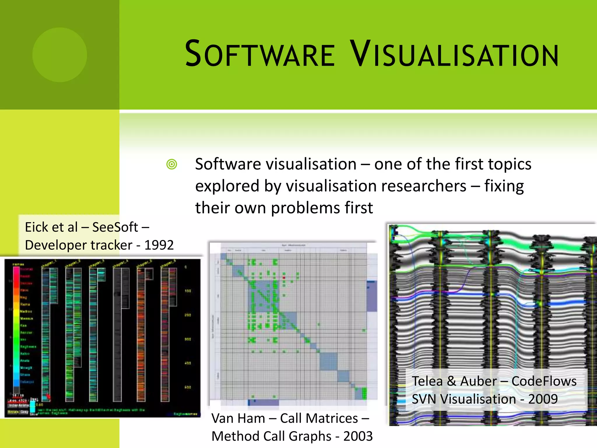 S OFTWARE V ISUALISATION

                          Software visualisation – one of the first topics
                           explored by visualisation researchers – fixing
                           their own problems first
Eick et al – SeeSoft –
Developer tracker - 1992




                                                         Telea & Auber – CodeFlows
                                                         SVN Visualisation - 2009
                             Van Ham – Call Matrices –
                             Method Call Graphs - 2003
 