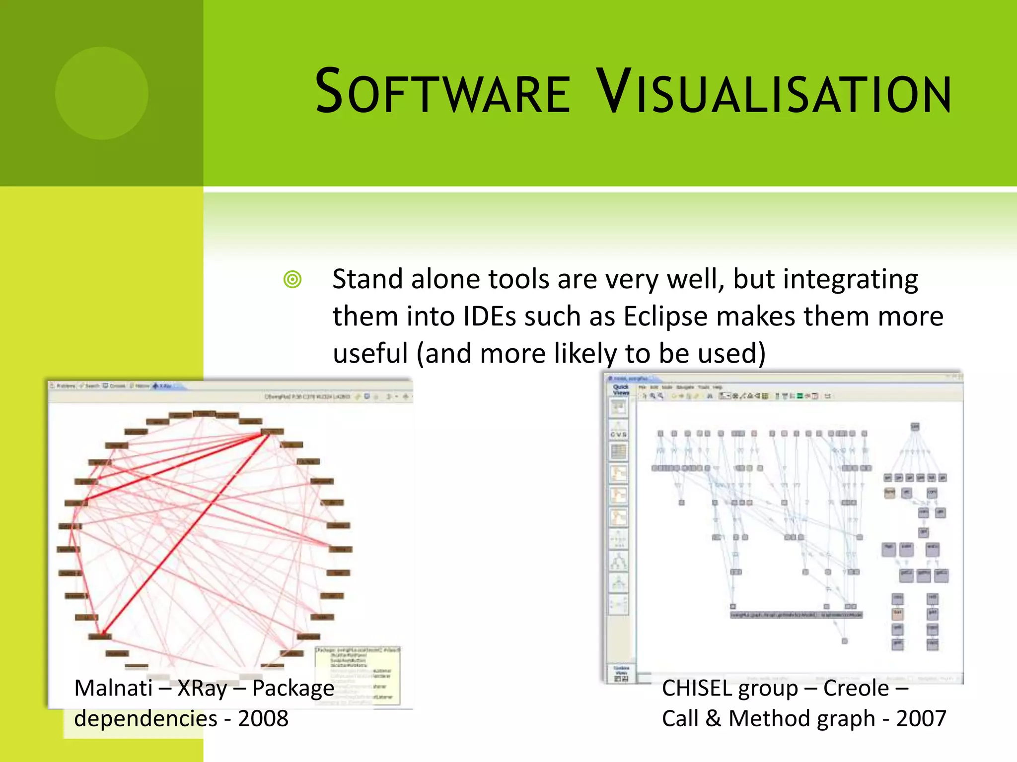 S OFTWARE V ISUALISATION

                      Stand alone tools are very well, but integrating
                       them into IDEs such as Eclipse makes them more
                       useful (and more likely to be used)




Malnati – XRay – Package                        CHISEL group – Creole –
dependencies - 2008                             Call & Method graph - 2007
 