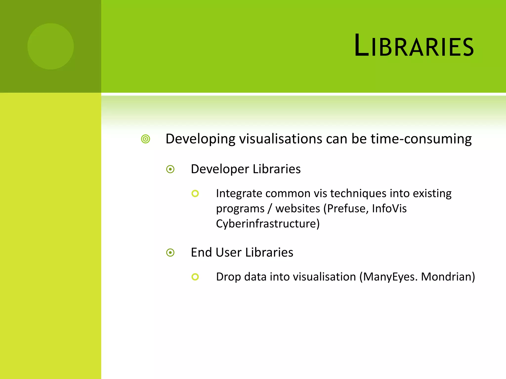 L IBRARIES

   Developing visualisations can be time-consuming
       Developer Libraries
           Integrate common vis techniques into existing
            programs / websites (Prefuse, InfoVis
            Cyberinfrastructure)

       End User Libraries
           Drop data into visualisation (ManyEyes. Mondrian)
 