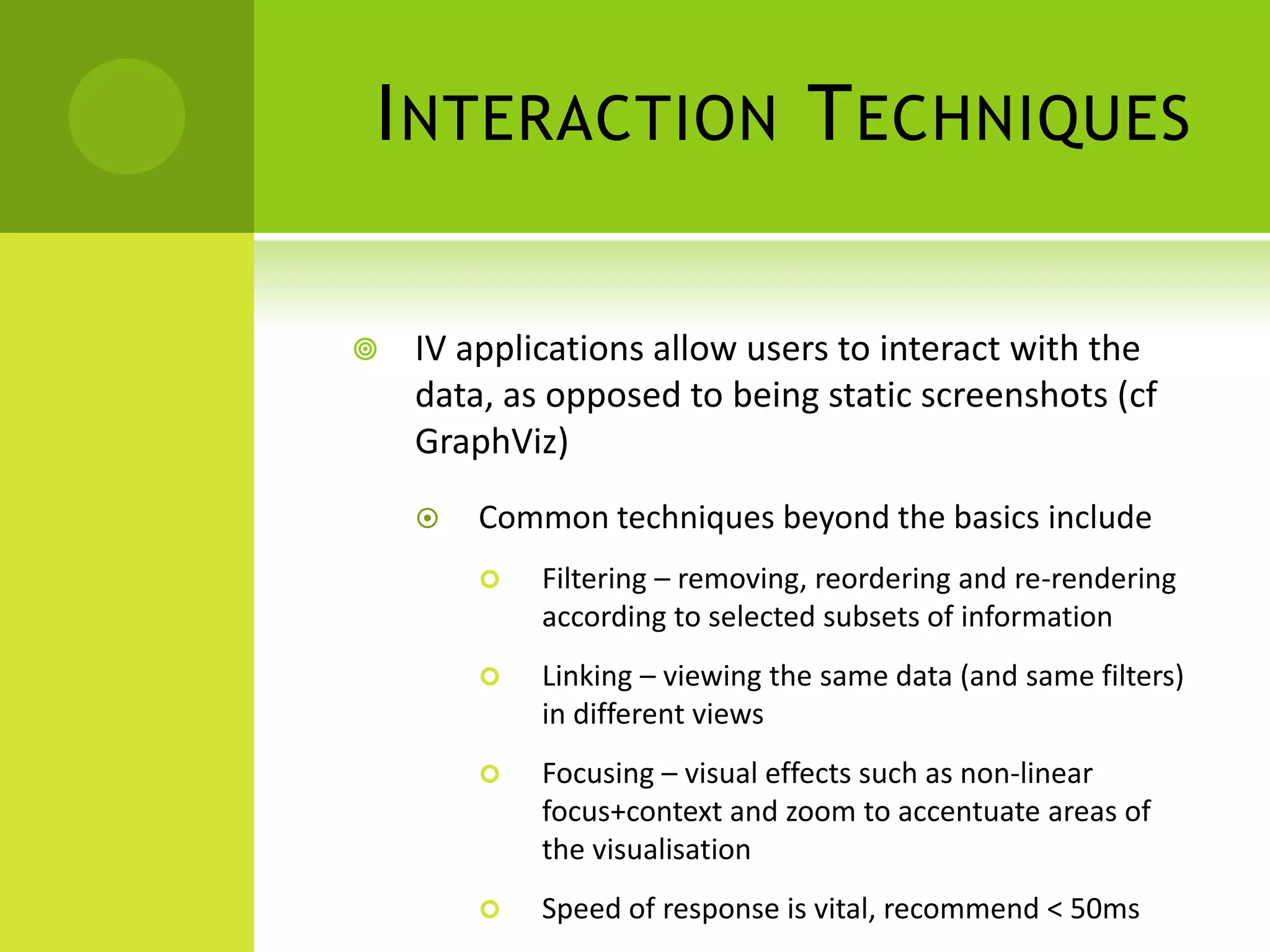 I NTERACTION T ECHNIQUES

   IV applications allow users to interact with the
    data, as opposed to being static screenshots (cf
    GraphViz)
       Common techniques beyond the basics include
           Filtering – removing, reordering and re-rendering
            according to selected subsets of information
           Linking – viewing the same data (and same filters)
            in different views
           Focusing – visual effects such as non-linear
            focus+context and zoom to accentuate areas of
            the visualisation
           Speed of response is vital, recommend < 50ms
 