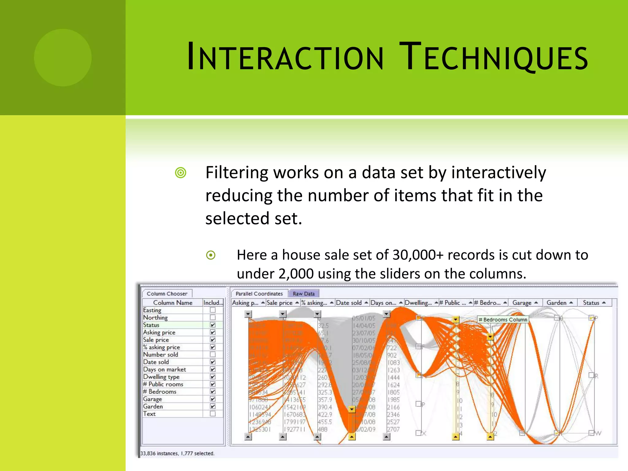 I NTERACTION T ECHNIQUES

   Filtering works on a data set by interactively
    reducing the number of items that fit in the
    selected set.
       Here a house sale set of 30,000+ records is cut down to
        under 2,000 using the sliders on the columns.
 