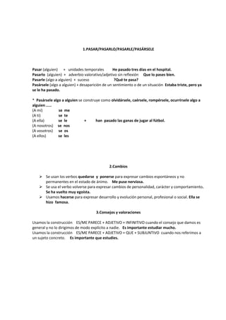 1.PASAR/PASARLO/PASARLE/PASÁRSELE



Pasar (alguien) + unidades temporales           He pasado tres días en el hospital.
Pasarlo (alguien) + adverbio valorativo/adjetivo sin reflexión Que lo pases bien.
Pasarle (algo a alguien) + suceso                ?Qué te pasa?
Pasársele (algo a alguien) + desaparición de un sentimiento o de un situación Estaba triste, pero ya
se le ha pasado.

* Pasársele algo a alguien se construye como olvidársele, caérsele, rompérsele, ocurrirsele algo a
alguien .....
(A mí)         se me
(A ti)         se te
(A ella)       se le           +     han pasado las ganas de jugar al fútbol.
(A nosotros) se nos
(A vosotros) se os
(A ellos)      se les




                                             2.Cambios

     Se usan los verbos quedarse y ponerse para expresar cambios espontáneos y no
      permanentes en el estado de ánimo. Me puse nerviosa.
     Se usa el verbo volverse para expresar cambios de personalidad, carácter y comportamiento.
      Se ha vuelto muy egoísta.
     Usamos hacerse para expresar desarrollo y evolución personal, profesional o social. Ella se
      hizo famosa.

                                     3.Consejos y valoraciones

Usamos la construcción ES/ME PARECE + ADJETIVO + INFINITIVO cuando el consejo que damos es
general y no lo dirigimos de modo explícito a nadie. Es importante estudiar mucho.
Usamos la construcción ES/ME PARECE + ADJETIVO + QUE + SUBJUNTIVO cuando nos referimos a
un sujeto concreto. Es importante que estudies.
 