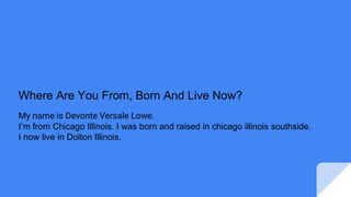 Where Are You From, Born And Live Now?
My name is Devonte Versale Lowe.
I’m from Chicago Illinois. I was born and raised in chicago illinois southside.
I now live in Dolton Illinois.
 