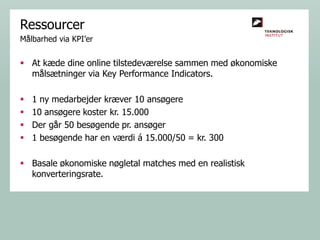 Ressourcer
Målbarhed via KPI’er

 At kæde dine online tilstedeværelse sammen med økonomiske
målsætninger via Key Performance Indicators.





1 ny medarbejder kræver 10 ansøgere
10 ansøgere koster kr. 15.000
Der går 50 besøgende pr. ansøger
1 besøgende har en værdi á 15.000/50 = kr. 300

 Basale økonomiske nøgletal matches med en realistisk
konverteringsrate.

 