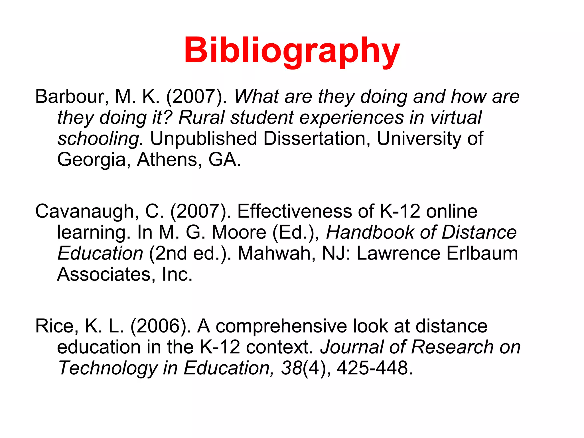 Bibliography
Barbour, M. K. (2007). What are they doing and how are
  they doing it? Rural student experiences in virtual
  schooling. Unpublished Dissertation, University of
  Georgia, Athens, GA.

Cavanaugh, C. (2007). Effectiveness of K-12 online
  learning. In M. G. Moore (Ed.), Handbook of Distance
  Education (2nd ed.). Mahwah, NJ: Lawrence Erlbaum
  Associates, Inc.

Rice, K. L. (2006). A comprehensive look at distance
  education in the K-12 context. Journal of Research on
  Technology in Education, 38(4), 425-448.
 
