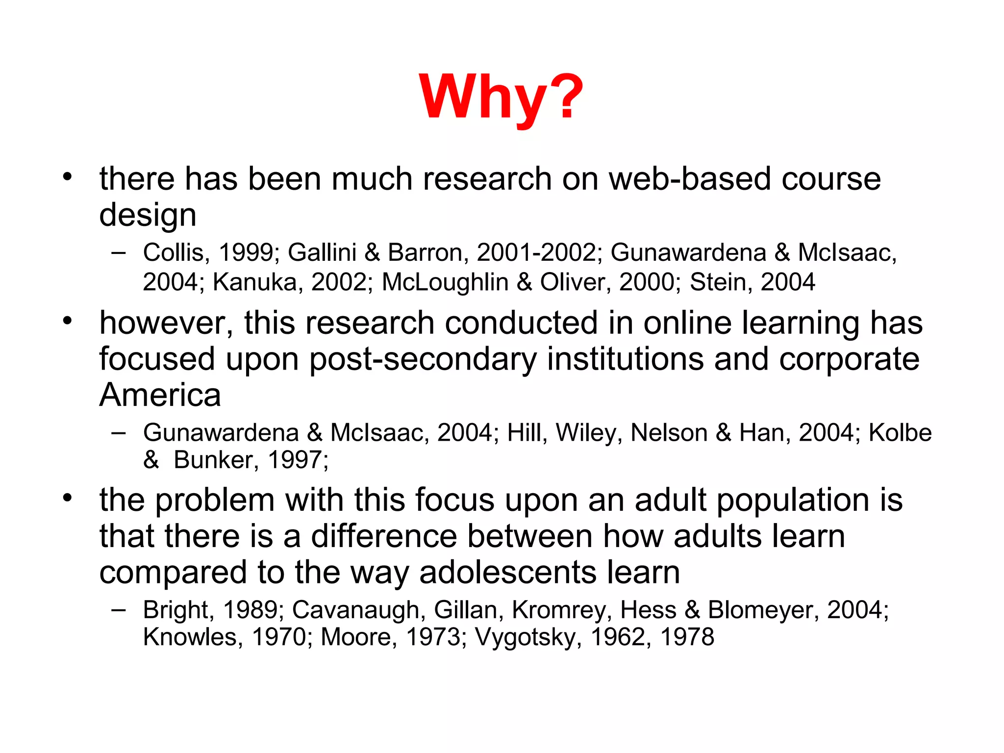 Why?
• there has been much research on web-based course
  design
   – Collis, 1999; Gallini & Barron, 2001-2002; Gunawardena & McIsaac,
     2004; Kanuka, 2002; McLoughlin & Oliver, 2000; Stein, 2004
• however, this research conducted in online learning has
  focused upon post-secondary institutions and corporate
  America
   – Gunawardena & McIsaac, 2004; Hill, Wiley, Nelson & Han, 2004; Kolbe
     & Bunker, 1997;
• the problem with this focus upon an adult population is
  that there is a difference between how adults learn
  compared to the way adolescents learn
   – Bright, 1989; Cavanaugh, Gillan, Kromrey, Hess & Blomeyer, 2004;
     Knowles, 1970; Moore, 1973; Vygotsky, 1962, 1978
 