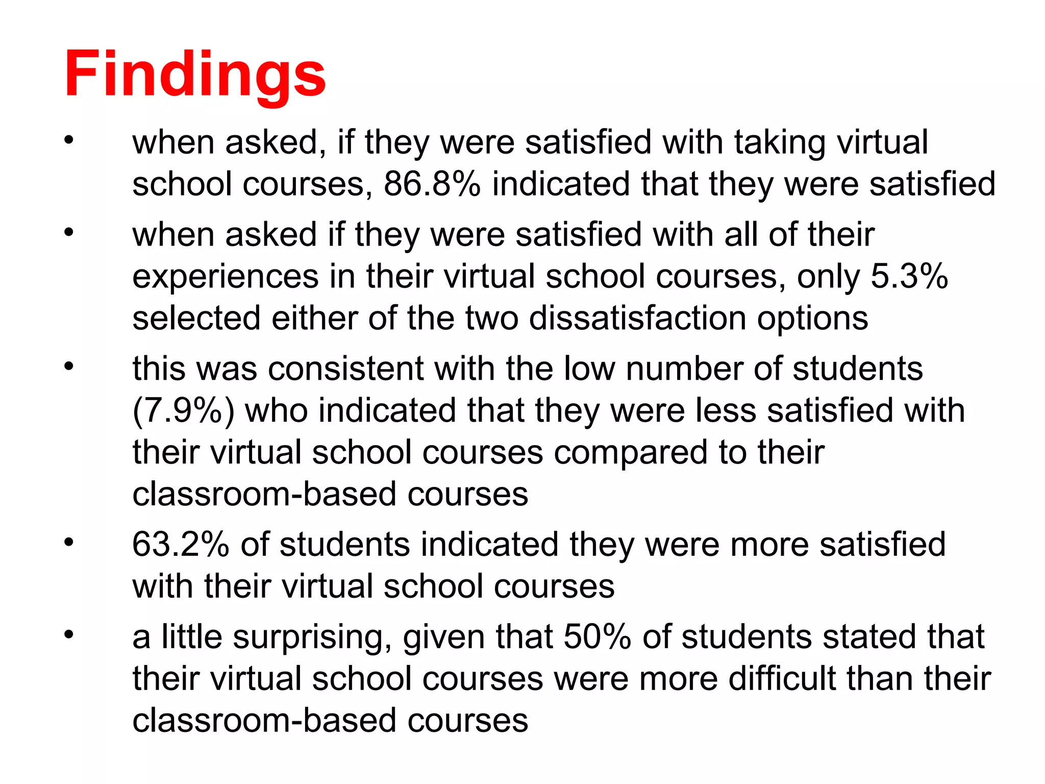 Findings
•   when asked, if they were satisfied with taking virtual
    school courses, 86.8% indicated that they were satisfied
•   when asked if they were satisfied with all of their
    experiences in their virtual school courses, only 5.3%
    selected either of the two dissatisfaction options
•   this was consistent with the low number of students
    (7.9%) who indicated that they were less satisfied with
    their virtual school courses compared to their
    classroom-based courses
•   63.2% of students indicated they were more satisfied
    with their virtual school courses
•   a little surprising, given that 50% of students stated that
    their virtual school courses were more difficult than their
    classroom-based courses
 