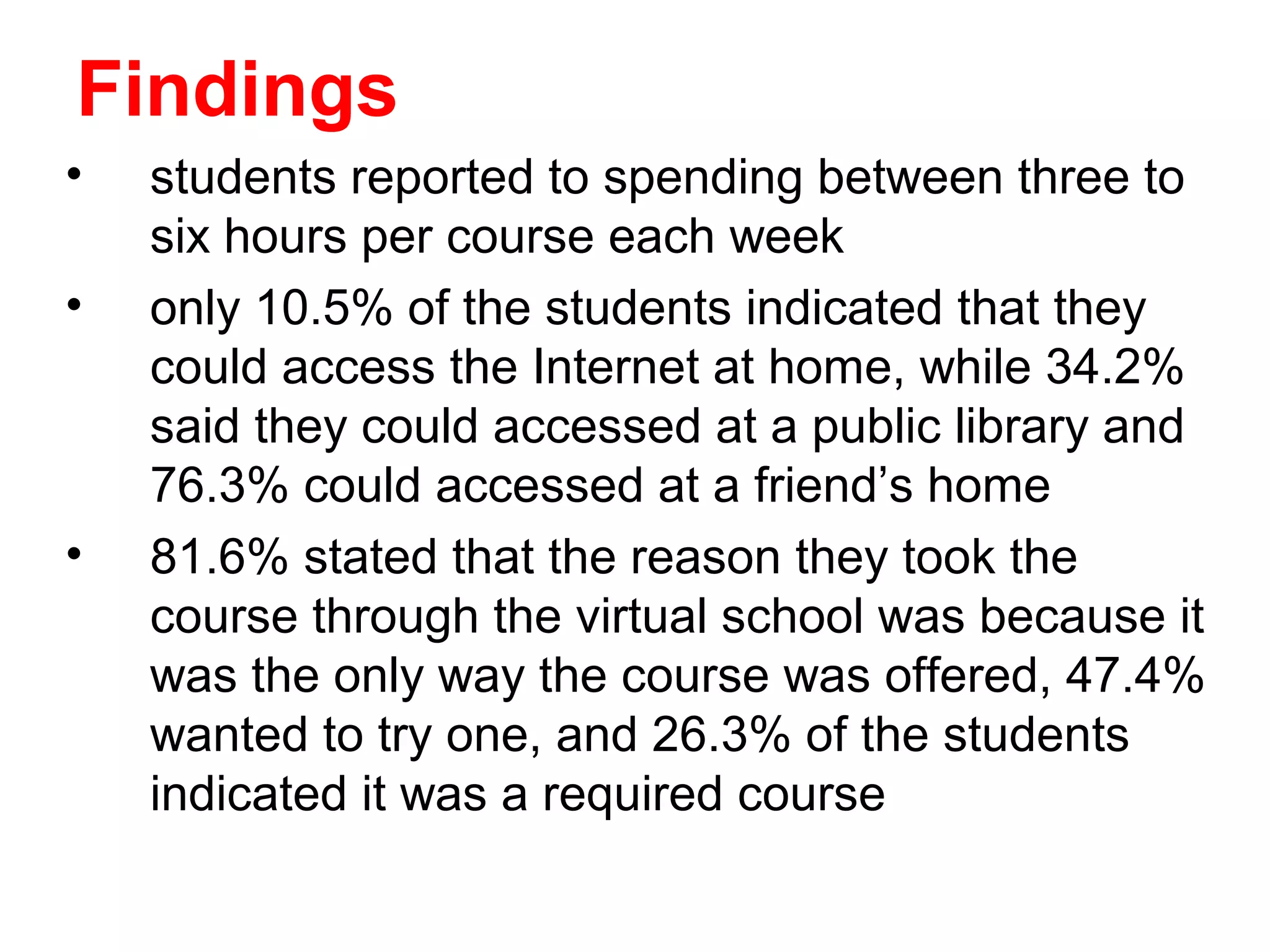 Findings
•   students reported to spending between three to
    six hours per course each week
•   only 10.5% of the students indicated that they
    could access the Internet at home, while 34.2%
    said they could accessed at a public library and
    76.3% could accessed at a friend’s home
•   81.6% stated that the reason they took the
    course through the virtual school was because it
    was the only way the course was offered, 47.4%
    wanted to try one, and 26.3% of the students
    indicated it was a required course
 