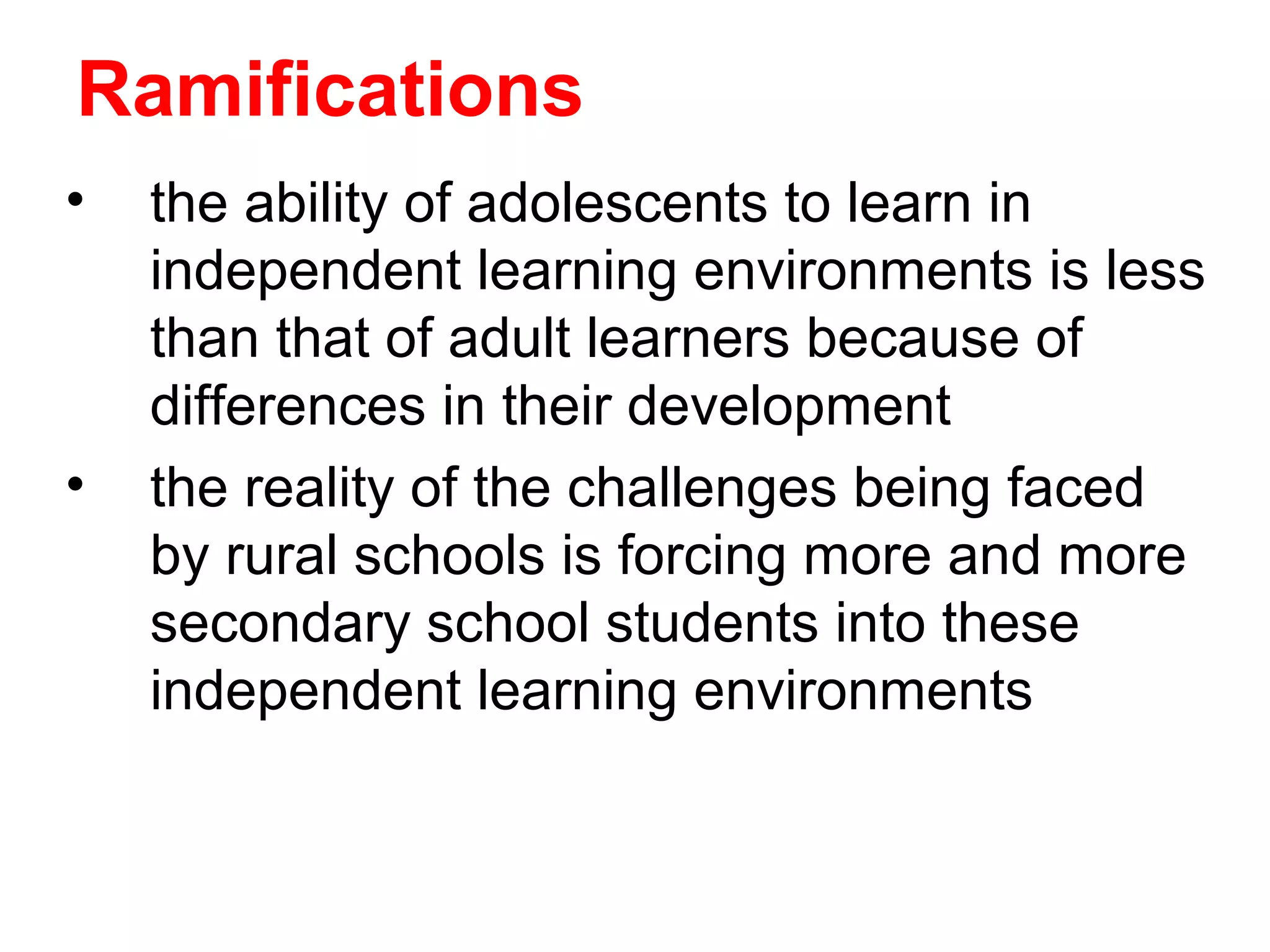 Ramifications
•   the ability of adolescents to learn in
    independent learning environments is less
    than that of adult learners because of
    differences in their development
•   the reality of the challenges being faced
    by rural schools is forcing more and more
    secondary school students into these
    independent learning environments
 