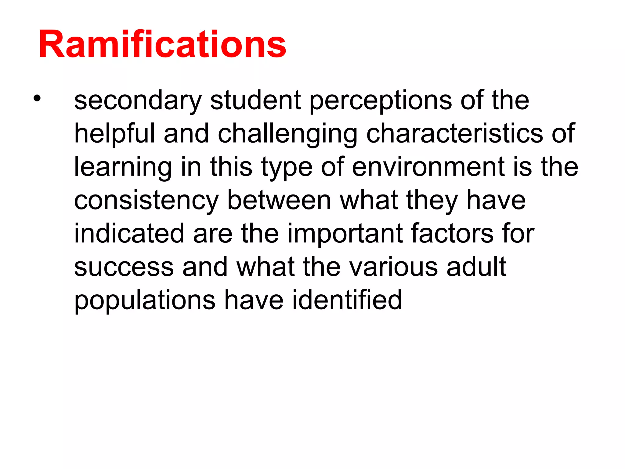 Ramifications
•   secondary student perceptions of the
    helpful and challenging characteristics of
    learning in this type of environment is the
    consistency between what they have
    indicated are the important factors for
    success and what the various adult
    populations have identified
 