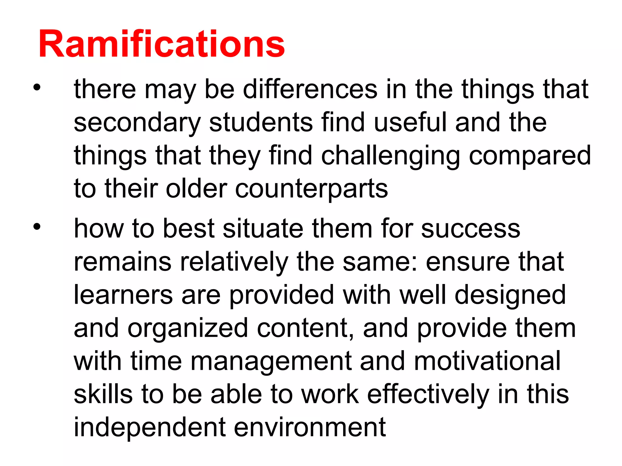 Ramifications
•   there may be differences in the things that
    secondary students find useful and the
    things that they find challenging compared
    to their older counterparts
•   how to best situate them for success
    remains relatively the same: ensure that
    learners are provided with well designed
    and organized content, and provide them
    with time management and motivational
    skills to be able to work effectively in this
    independent environment
 