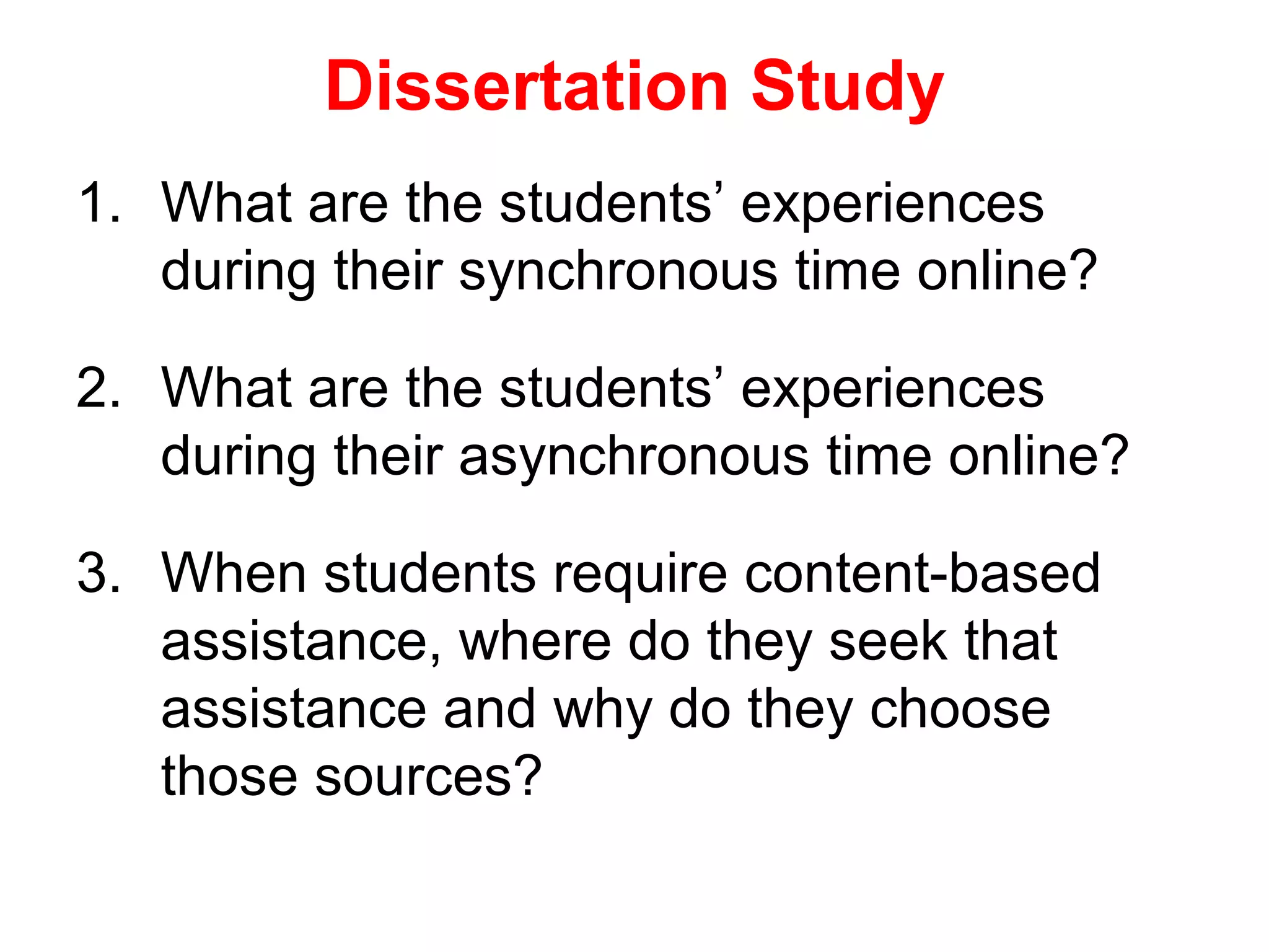 Dissertation Study
1. What are the students’ experiences
   during their synchronous time online?

2. What are the students’ experiences
   during their asynchronous time online?

3. When students require content-based
   assistance, where do they seek that
   assistance and why do they choose
   those sources?
 