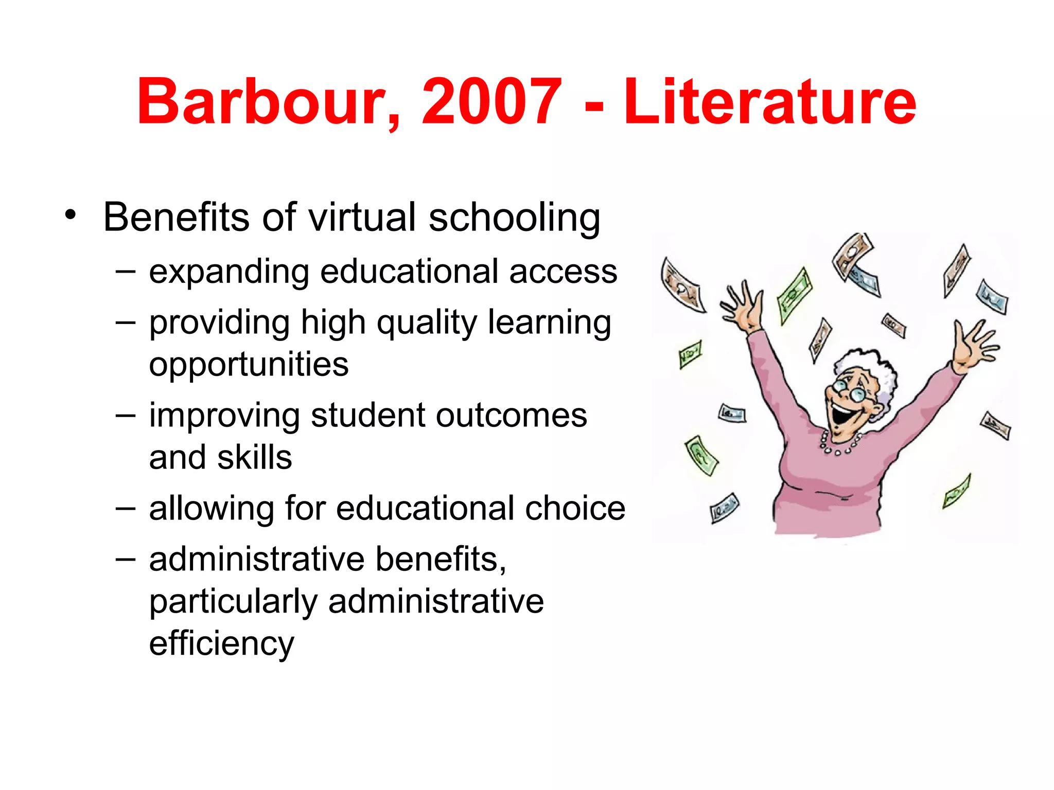 Barbour, 2007 - Literature
• Benefits of virtual schooling
   – expanding educational access
   – providing high quality learning
     opportunities
   – improving student outcomes
     and skills
   – allowing for educational choice
   – administrative benefits,
     particularly administrative
     efficiency
 