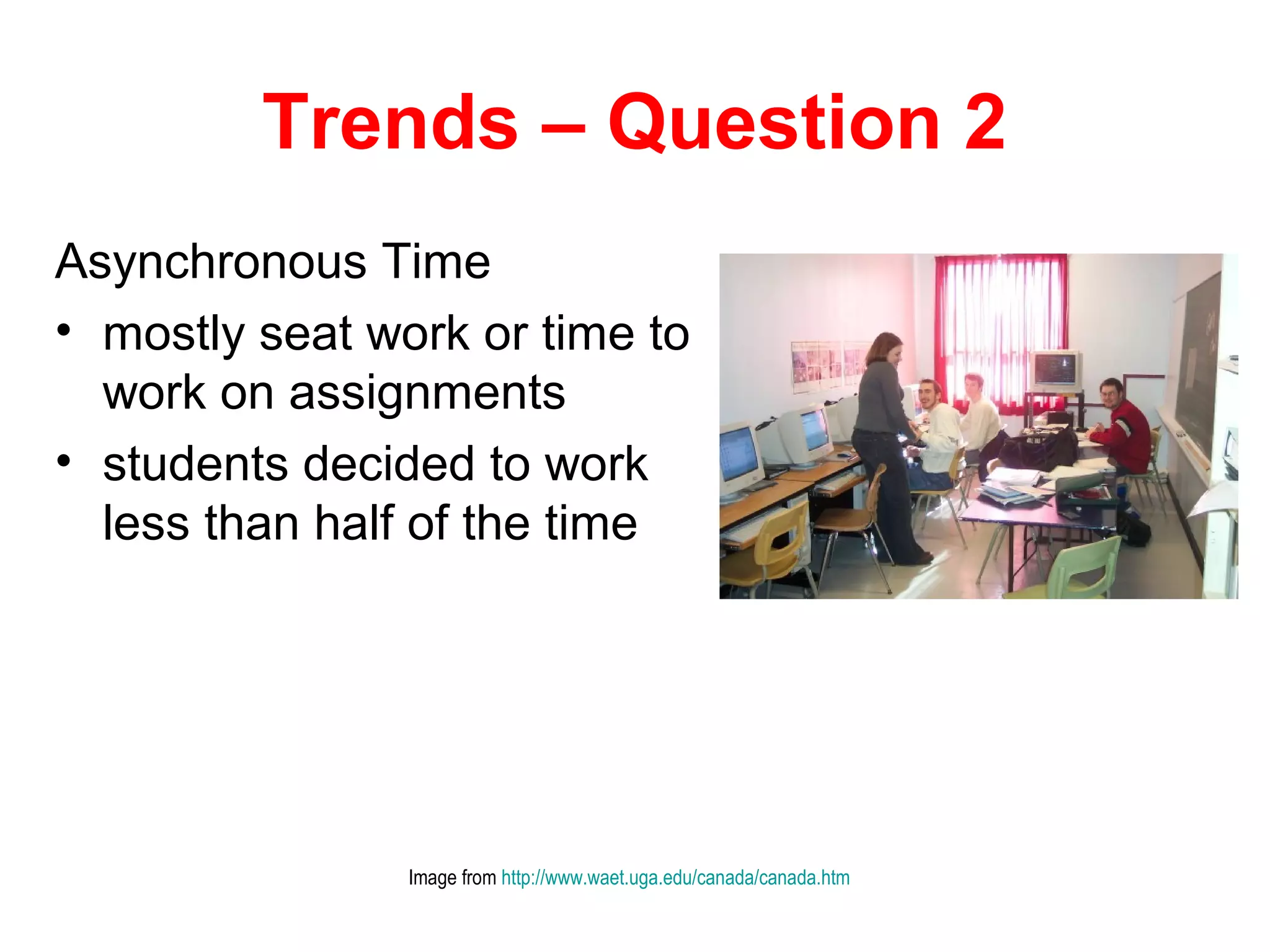Trends – Question 2
Asynchronous Time
• mostly seat work or time to
  work on assignments
• students decided to work
  less than half of the time




                Image from http://www.waet.uga.edu/canada/canada.htm
 