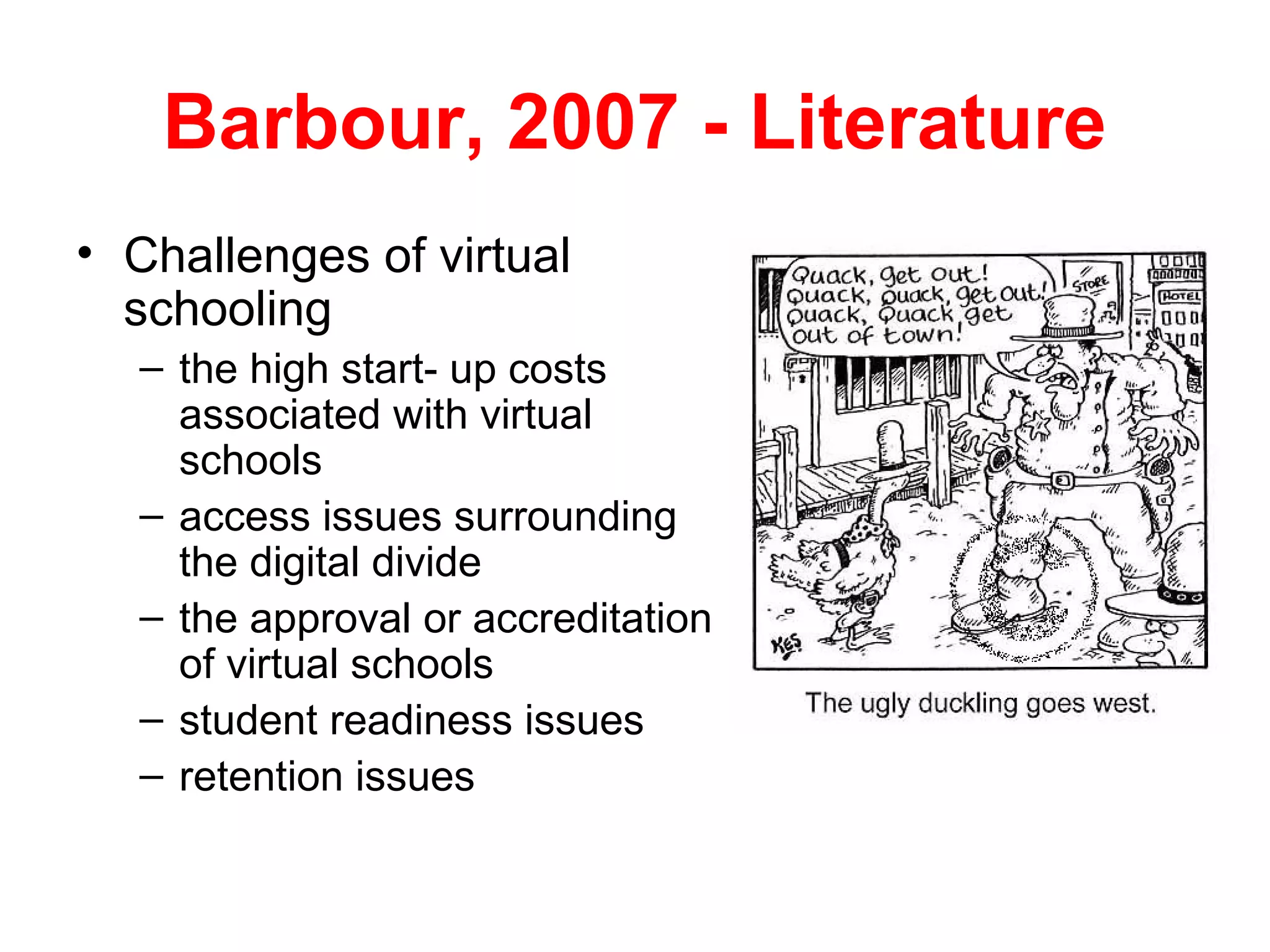 Barbour, 2007 - Literature
• Challenges of virtual
  schooling
  – the high start- up costs
    associated with virtual
    schools
  – access issues surrounding
    the digital divide
  – the approval or accreditation
    of virtual schools
  – student readiness issues
  – retention issues
 