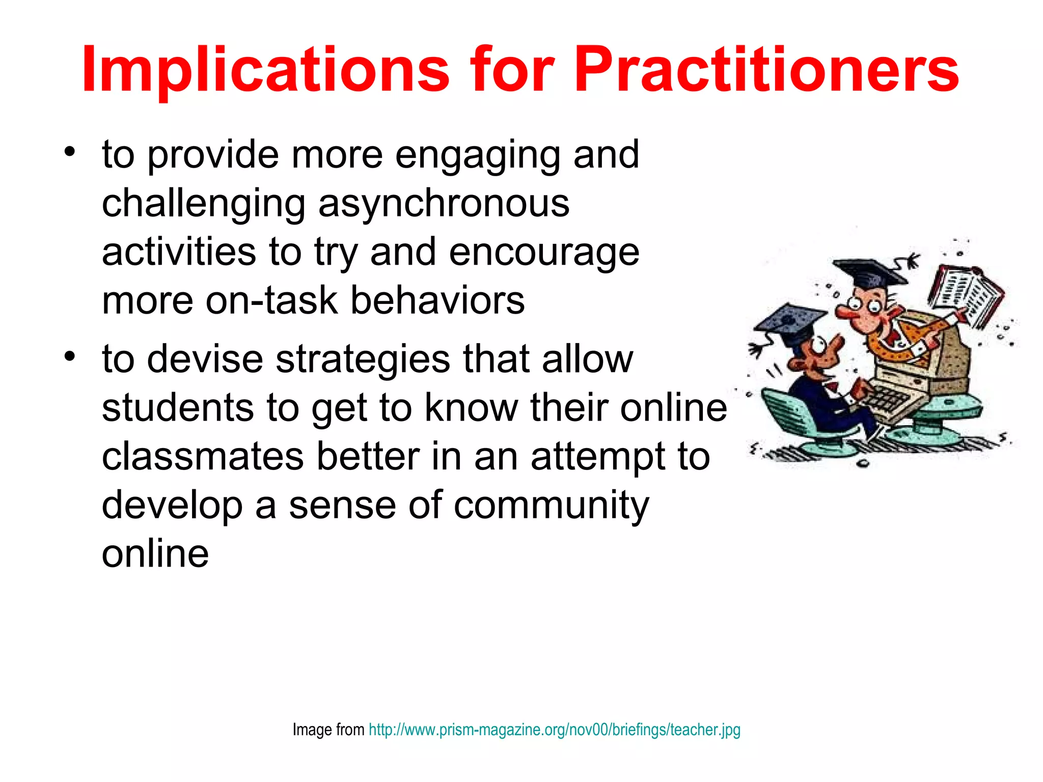 Implications for Practitioners
• to provide more engaging and
  challenging asynchronous
  activities to try and encourage
  more on-task behaviors
• to devise strategies that allow
  students to get to know their online
  classmates better in an attempt to
  develop a sense of community
  online



             Image from http://www.prism-magazine.org/nov00/briefings/teacher.jpg
 