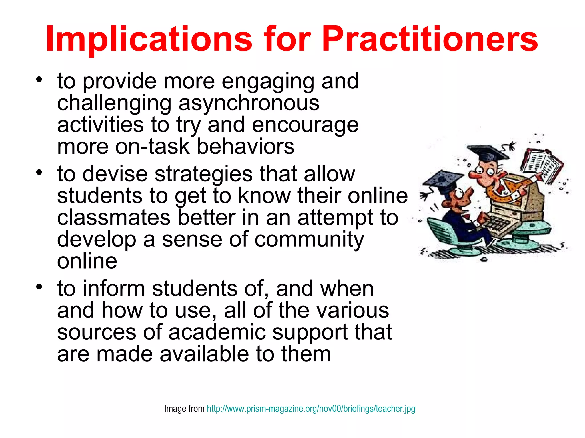 Implications for Practitioners
• to provide more engaging and
  challenging asynchronous
  activities to try and encourage
  more on-task behaviors
• to devise strategies that allow
  students to get to know their online
  classmates better in an attempt to
  develop a sense of community
  online
• to inform students of, and when
  and how to use, all of the various
  sources of academic support that
  are made available to them

             Image from http://www.prism-magazine.org/nov00/briefings/teacher.jpg
 