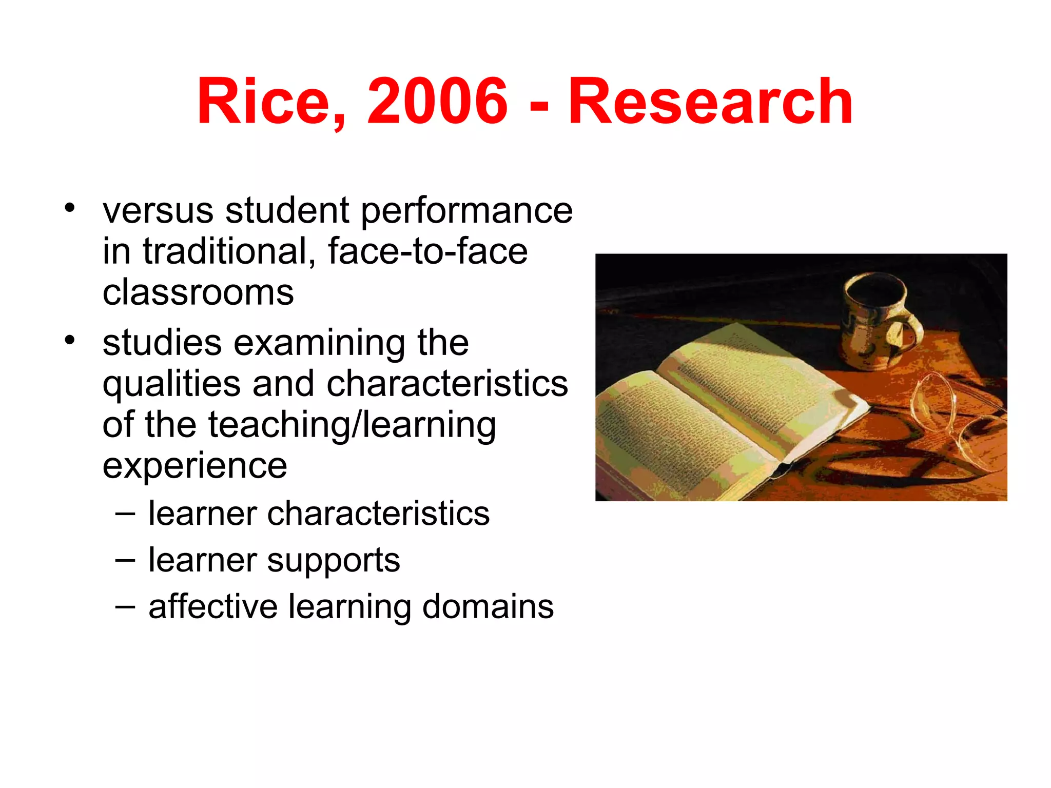 Rice, 2006 - Research
• versus student performance
  in traditional, face-to-face
  classrooms
• studies examining the
  qualities and characteristics
  of the teaching/learning
  experience
   – learner characteristics
   – learner supports
   – affective learning domains
 