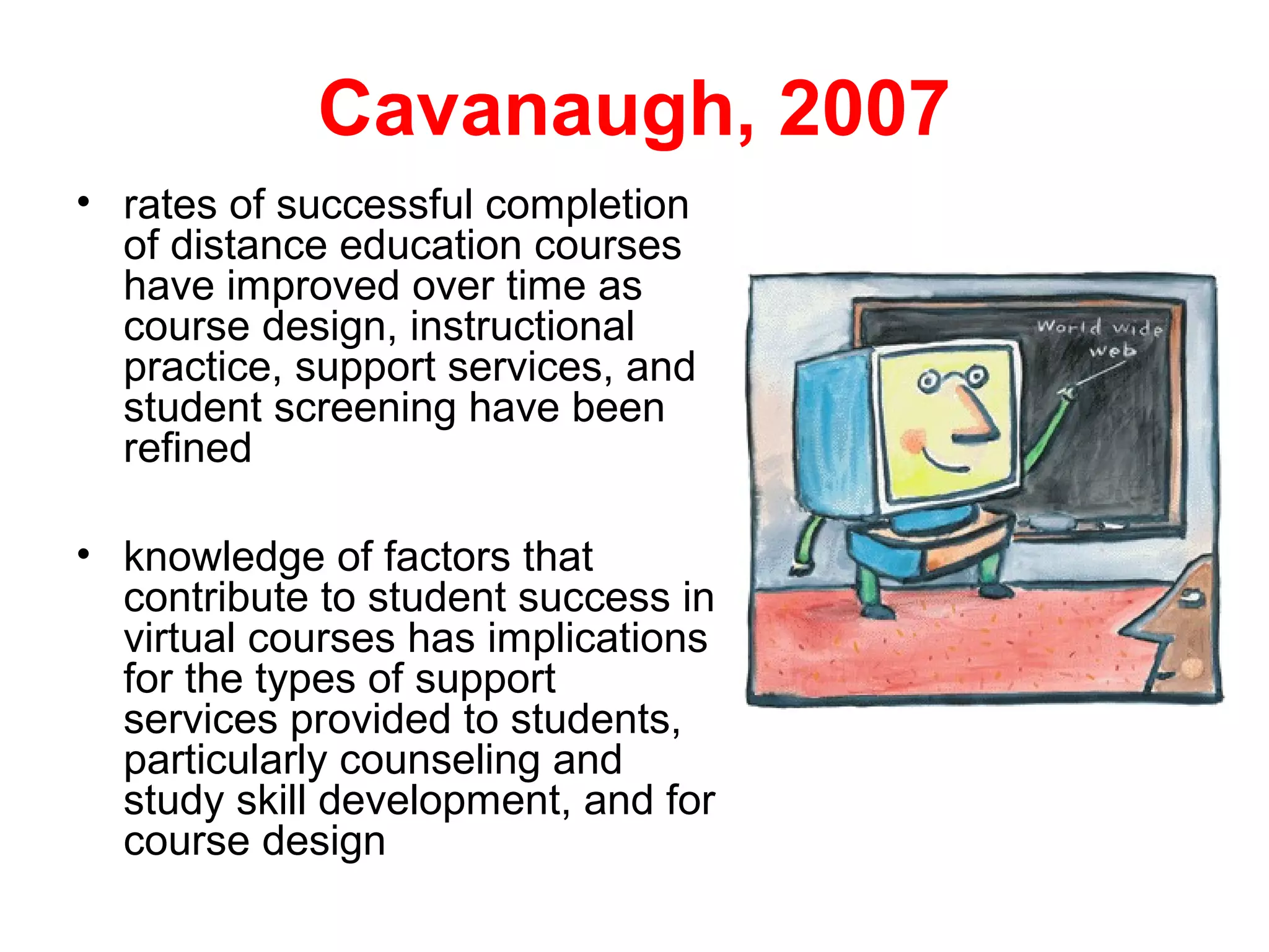 Cavanaugh, 2007
• rates of successful completion
  of distance education courses
  have improved over time as
  course design, instructional
  practice, support services, and
  student screening have been
  refined

• knowledge of factors that
  contribute to student success in
  virtual courses has implications
  for the types of support
  services provided to students,
  particularly counseling and
  study skill development, and for
  course design
 