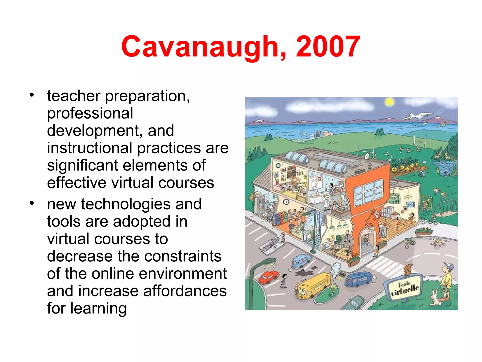 Cavanaugh, 2007
• teacher preparation,
  professional
  development, and
  instructional practices are
  significant elements of
  effective virtual courses
• new technologies and
  tools are adopted in
  virtual courses to
  decrease the constraints
  of the online environment
  and increase affordances
  for learning
 