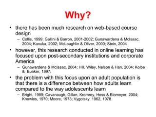 Why?
• there has been much research on web-based course
  design
   – Collis, 1999; Gallini & Barron, 2001-2002; Gunawardena & McIsaac,
     2004; Kanuka, 2002; McLoughlin & Oliver, 2000; Stein, 2004
• however, this research conducted in online learning has
  focused upon post-secondary institutions and corporate
  America
   – Gunawardena & McIsaac, 2004; Hill, Wiley, Nelson & Han, 2004; Kolbe
     & Bunker, 1997;
• the problem with this focus upon an adult population is
  that there is a difference between how adults learn
  compared to the way adolescents learn
   – Bright, 1989; Cavanaugh, Gillan, Kromrey, Hess & Blomeyer, 2004;
     Knowles, 1970; Moore, 1973; Vygotsky, 1962, 1978
 