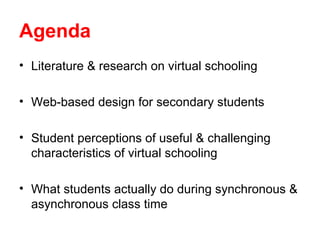 Agenda
• Literature & research on virtual schooling

• Web-based design for secondary students

• Student perceptions of useful & challenging
  characteristics of virtual schooling

• What students actually do during synchronous &
  asynchronous class time
 