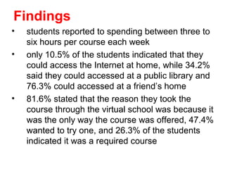 Findings
•   students reported to spending between three to
    six hours per course each week
•   only 10.5% of the students indicated that they
    could access the Internet at home, while 34.2%
    said they could accessed at a public library and
    76.3% could accessed at a friend’s home
•   81.6% stated that the reason they took the
    course through the virtual school was because it
    was the only way the course was offered, 47.4%
    wanted to try one, and 26.3% of the students
    indicated it was a required course
 