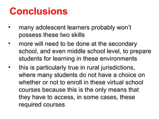 Conclusions
•   many adolescent learners probably won’t
    possess these two skills
•   more will need to be done at the secondary
    school, and even middle school level, to prepare
    students for learning in these environments
•   this is particularly true in rural jurisdictions,
    where many students do not have a choice on
    whether or not to enroll in these virtual school
    courses because this is the only means that
    they have to access, in some cases, these
    required courses
 