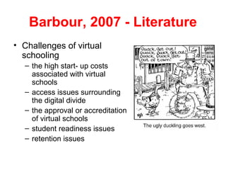 Barbour, 2007 - Literature
• Challenges of virtual
  schooling
  – the high start- up costs
    associated with virtual
    schools
  – access issues surrounding
    the digital divide
  – the approval or accreditation
    of virtual schools
  – student readiness issues
  – retention issues
 