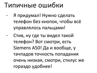 Типичные ошибки Я придумал! Нужно сделать телефон без кнопок, чтобы всё управлялось пальцами! Стив, ну где ты видел такой телефон? Вот смотри, есть  Siemens A50!  Да и вообще, у тачпадов точность попадания очень низкая, смотри, стилус же гораздо удобнее! 