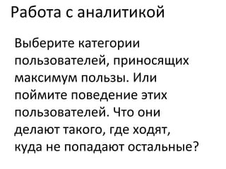 Работа с аналитикой Выберите категории пользователей, приносящих максимум пользы. Или поймите поведение этих пользователей. Что они делают такого, где ходят, куда не попадают остальные? 