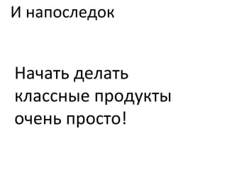 И напоследок Начать делать классные продукты очень просто! 