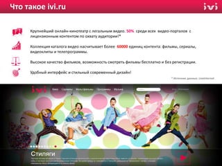 Что такое ivi.ru

     Крупнейший онлайн-кинотеатр с легальным видео. 50% среди всех видео-порталов с
     лицензионным контентом по охвату аудитории!*

     Коллекция каталога видео насчитывает более 60000 единиц контента: фильмы, сериалы,
     видеоклипы и телепрограммы.

     Высокое качество фильмов, возможность смотреть фильмы бесплатно и без регистрации.

     Удобный интерфейс и стильный современный дизайн!
                                                                          * Источник данных: LiveInternet




                                                                                                   2
 