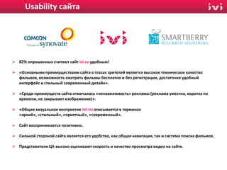 Usability сайта
USABILITY САЙТА IVI.RU




  82% опрошенных считают сайт ivi.ru удобным!

  «Основными преимуществами сайта в глазах зрителей является высокое техническое качество
   фильмов, возможность смотреть фильмы бесплатно и без регистрации, достаточно удобный
   интерфейс и стильный современный дизайн».

  «Среди преимуществ сайта отмечалась «ненавязчивость» рекламы (реклама уместна, коротка по
   времени, не закрывает изображение)».

  «Общее визуальное восприятие ivi.ru описывается в терминах
   «яркий», «стильный», «приятный», «современный».

  Сайт воспринимается позитивно.

  Сильной стороной сайта является его удобство, как общая навигация, так и система поиска фильмов.

  Представители ЦА высоко оценивают скорость и качество просмотра видео на сайте.
 