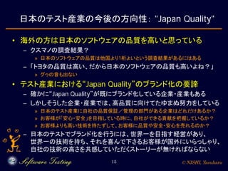 © NISHI, Yasuharu15
日本のテスト産業の今後の方向性： "Japan Quality"
• 海外の方は日本のソフトウェアの品質を高いと思っている
– クスマノの調査結果？
» 日本のソフトウェアの品質は他国より1桁よいという調査結果があるにはある
– 「トヨタの品質は高い、だから日本のソフトウェアの品質も高いよね？」
» グゥの音も出ない
• テスト産業における“Japan Quality”のブランド化の要諦
– 確かに“Japan Quality”が既にブランド化している企業・産業もある
– しかしそうした企業・産業では、高品質に向けてたゆまぬ努力をしている
» 日本のテスト産業に自社の品質保証／管理の部門がある企業はどれだけあるか？
» お客様が「安心・安全」を目指している時に、自社ができる貢献を把握しているか？
» お客様よりも高い技術を持たずして、お客様に品質や安全・安心を売れるのか？
– 日本のテストでブランド化を行うには、世界一を目指す経営があり、
世界一の技術を持ち、それを喜んで下さるお客様が国外にいらっしゃり、
自社の技術の高さを共感していただくストーリーが無ければならない
 