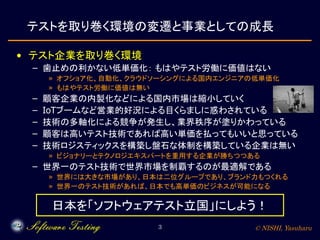 © NISHI, Yasuharu3
テストを取り巻く環境の変遷と事業としての成長
• テスト企業を取り巻く環境
– 歯止めの利かない低単価化： もはやテスト労働に価値はない
» オフショア化、自動化、クラウドソーシングによる国内エンジニアの低単価化
» もはやテスト労働に価値は無い
– 顧客企業の内製化などによる国内市場は縮小していく
– IoTブームなど営業的好況による目くらましに惑わされている
– 技術の多軸化による競争が発生し、業界秩序が塗りかわっている
– 顧客は高いテスト技術であれば高い単価を払ってもいいと思っている
– 技術ロジスティックスを構築し盤石な体制を構築している企業は無い
» ビジョナリーとテクノロジエキスパートを重用する企業が勝ちつつある
– 世界一のテスト技術で世界市場を制覇するのが最適解である
» 世界には大きな市場があり、日本は二位グループであり、ブランド力もつくれる
» 世界一のテスト技術があれば、日本でも高単価のビジネスが可能になる
日本を「ソフトウェアテスト立国」にしよう！
 