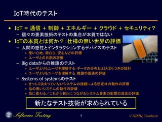 © NISHI, Yasuharu4
IoT時代のテスト
• IoT = 通信 + 制御 + エネルギー + クラウド + セキュリティ？
– 個々の要素技術のテストの集合が本質ではない
• IoTの本質とは何か？：仕様の無い世界の評価
– 人間の感性とインタラクションするデバイスのテスト
» 使い心地、面白さ、安心などの評価
» ユーザとの共創の評価
– Big dataからの推論のテスト
» ユーザよりもユーザを理解する：データの分布およびばらつきの設計
» ユーザよりもユーザを理解する：推論の価値の評価
– Systems of systemsのテスト
» きっちり決まっていないシステムの接続による想定外の動作の評価
» 品の悪いシステムの動作の評価
» 急に変わる／これから新たにつながるシステム要素の影響の波及の評価
新たなテスト技術が求められている
 