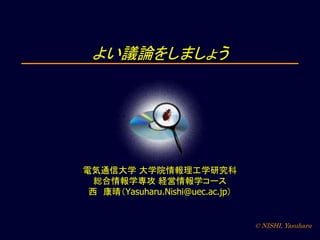 © NISHI, Yasuharu
よい議論をしましょう
電気通信大学 大学院情報理工学研究科
総合情報学専攻 経営情報学コース
西 康晴（Yasuharu.Nishi@uec.ac.jp）
 