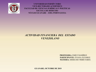 ACTIVIDAD FINANCIERA DEL ESTADO
VENEZOLANO
PROFESORA: EMILY RAMÍREZ.
PARTICIPANTE: IVIANA ÁLVAREZ.
MATERIA: DERECHO TRIBUTARIO.
GUANARE, OCTUBRE DE 2019
UNIVERSIDAD FERMÌN TORO
VICE-RECTORADO ACEDÈMICO
FACULTAD DE CIENCIAS JURÌDICAS Y POLÌTICAS
ESCUELA DE DERECHO
NÚCLEO GUANARE – EDO. PORTUGUESA
 