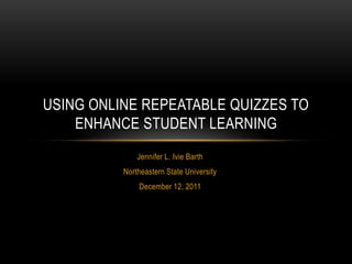 USING ONLINE REPEATABLE QUIZZES TO
    ENHANCE STUDENT LEARNING
              Jennifer L. Ivie Barth
          Northeastern State University
              December 12, 2011
 