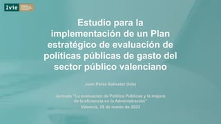 Estudio para la
implementación de un Plan
estratégico de evaluación de
políticas públicas de gasto del
sector público valenciano
Juan Pérez Ballester (Ivie)
Jornada “La evaluación de Política Públicas y la mejora
de la eficiencia en la Administración”
Valencia, 28 de marzo de 2023
 