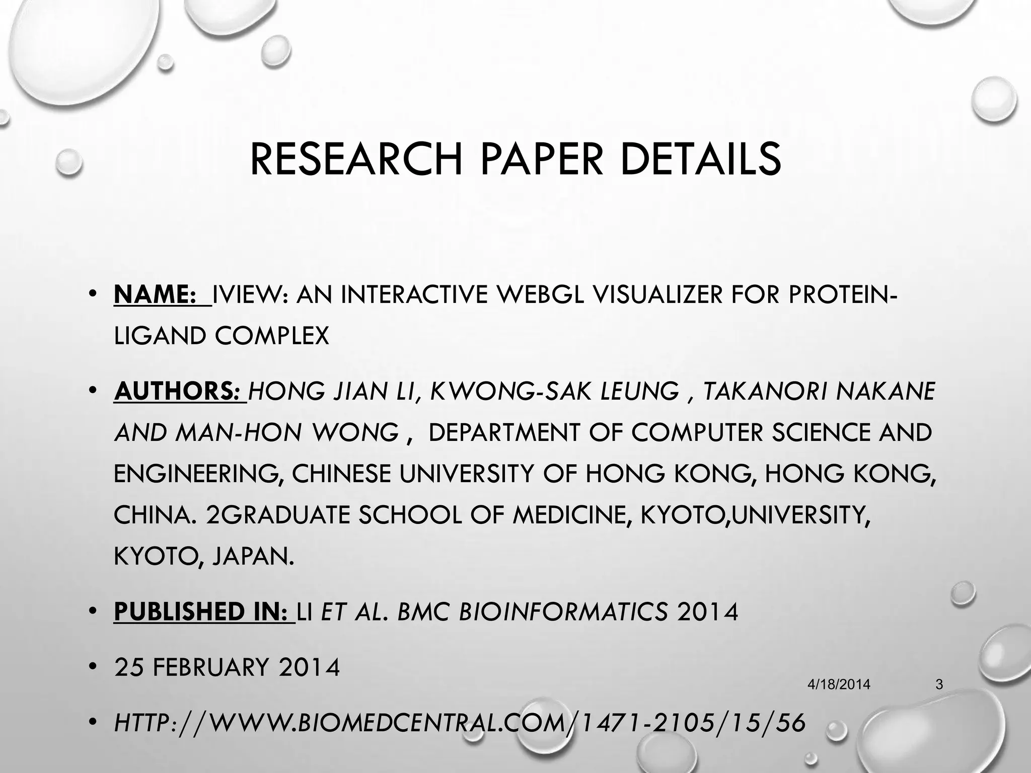 RESEARCH PAPER DETAILS
• NAME: IVIEW: AN INTERACTIVE WEBGL VISUALIZER FOR PROTEIN-
LIGAND COMPLEX
• AUTHORS: HONG JIAN LI, KWONG-SAK LEUNG , TAKANORI NAKANE
AND MAN-HON WONG , DEPARTMENT OF COMPUTER SCIENCE AND
ENGINEERING, CHINESE UNIVERSITY OF HONG KONG, HONG KONG,
CHINA. 2GRADUATE SCHOOL OF MEDICINE, KYOTO,UNIVERSITY,
KYOTO, JAPAN.
• PUBLISHED IN: LI ET AL. BMC BIOINFORMATICS 2014
• 25 FEBRUARY 2014
• HTTP://WWW.BIOMEDCENTRAL.COM/1471-2105/15/56
4/18/2014 3
 