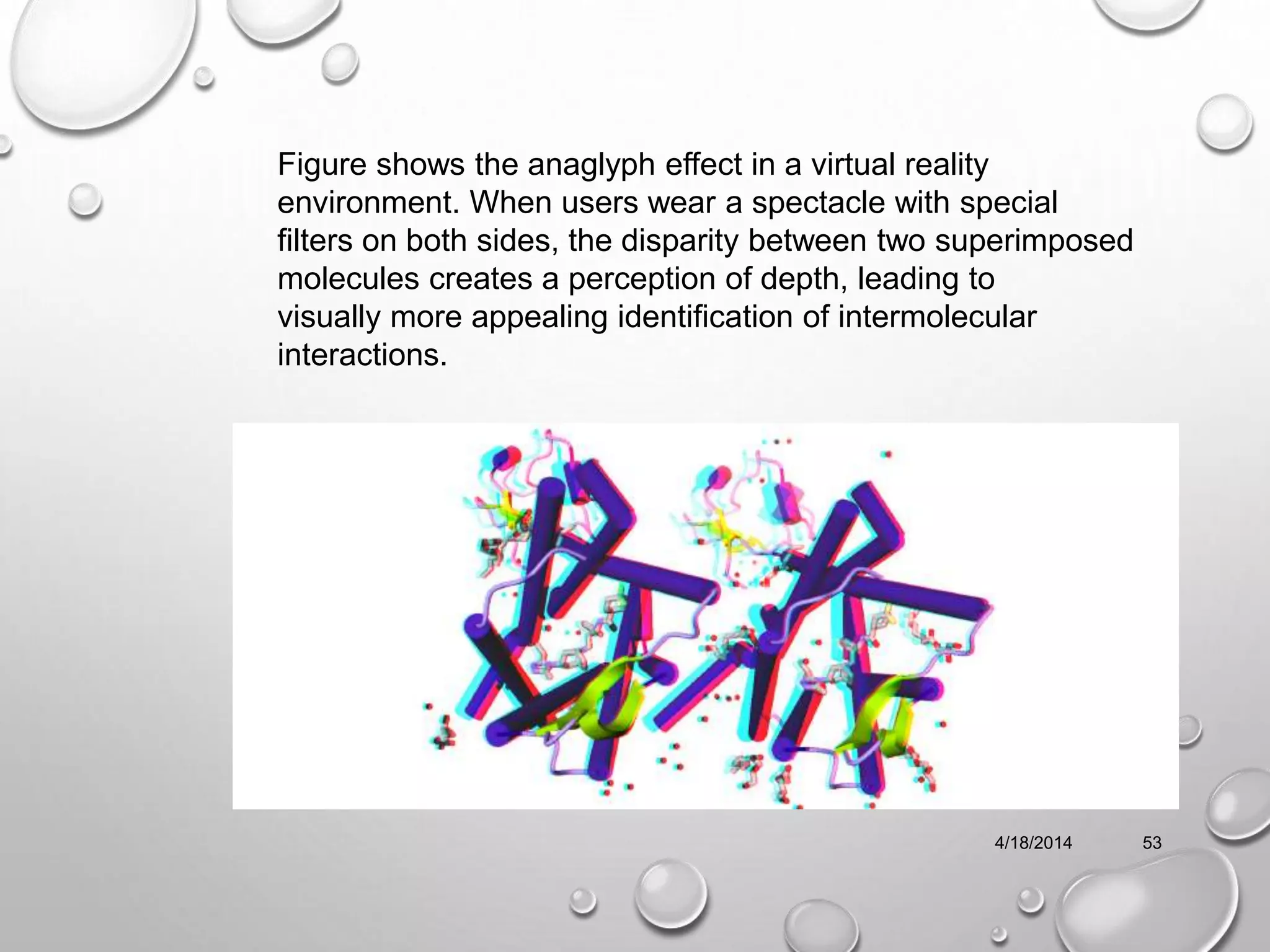4/18/2014 53
Figure shows the anaglyph effect in a virtual reality
environment. When users wear a spectacle with special
filters on both sides, the disparity between two superimposed
molecules creates a perception of depth, leading to
visually more appealing identification of intermolecular
interactions.
 