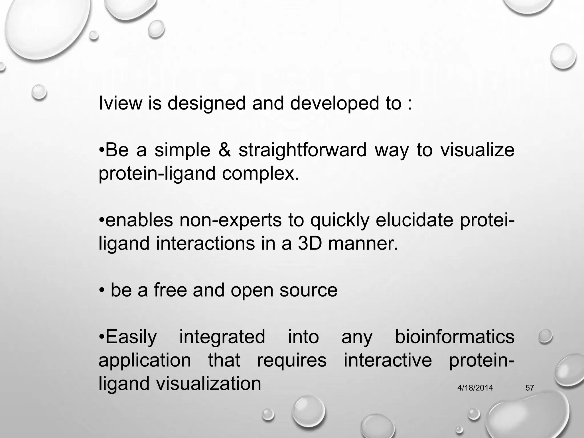 4/18/2014 57
Iview is designed and developed to :
•Be a simple & straightforward way to visualize
protein-ligand complex.
•enables non-experts to quickly elucidate protei-
ligand interactions in a 3D manner.
• be a free and open source
•Easily integrated into any bioinformatics
application that requires interactive protein-
ligand visualization
 