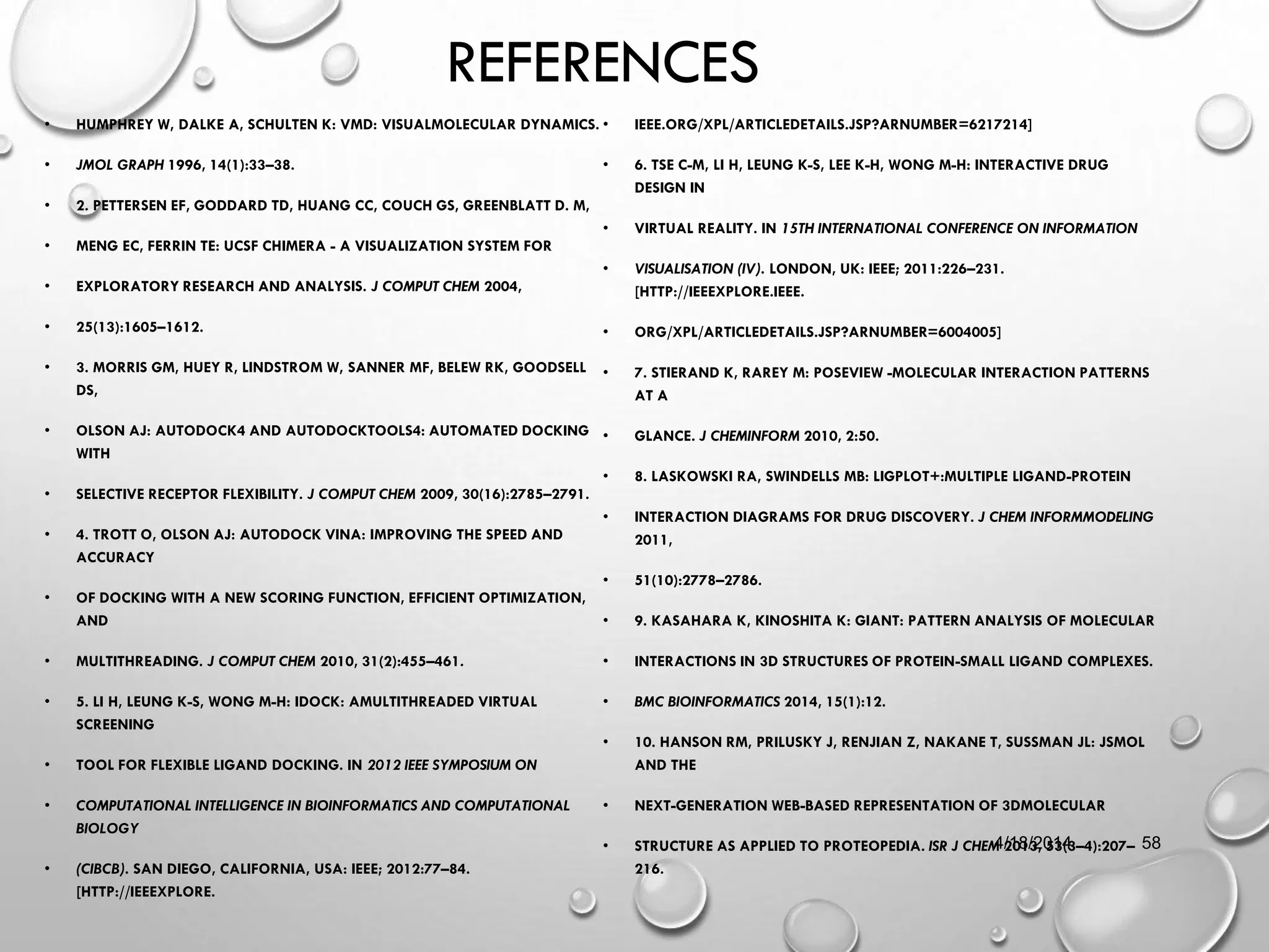 REFERENCES
• HUMPHREY W, DALKE A, SCHULTEN K: VMD: VISUALMOLECULAR DYNAMICS.
• JMOL GRAPH 1996, 14(1):33–38.
• 2. PETTERSEN EF, GODDARD TD, HUANG CC, COUCH GS, GREENBLATT D. M,
• MENG EC, FERRIN TE: UCSF CHIMERA - A VISUALIZATION SYSTEM FOR
• EXPLORATORY RESEARCH AND ANALYSIS. J COMPUT CHEM 2004,
• 25(13):1605–1612.
• 3. MORRIS GM, HUEY R, LINDSTROM W, SANNER MF, BELEW RK, GOODSELL
DS,
• OLSON AJ: AUTODOCK4 AND AUTODOCKTOOLS4: AUTOMATED DOCKING
WITH
• SELECTIVE RECEPTOR FLEXIBILITY. J COMPUT CHEM 2009, 30(16):2785–2791.
• 4. TROTT O, OLSON AJ: AUTODOCK VINA: IMPROVING THE SPEED AND
ACCURACY
• OF DOCKING WITH A NEW SCORING FUNCTION, EFFICIENT OPTIMIZATION,
AND
• MULTITHREADING. J COMPUT CHEM 2010, 31(2):455–461.
• 5. LI H, LEUNG K-S, WONG M-H: IDOCK: AMULTITHREADED VIRTUAL
SCREENING
• TOOL FOR FLEXIBLE LIGAND DOCKING. IN 2012 IEEE SYMPOSIUM ON
• COMPUTATIONAL INTELLIGENCE IN BIOINFORMATICS AND COMPUTATIONAL
BIOLOGY
• (CIBCB). SAN DIEGO, CALIFORNIA, USA: IEEE; 2012:77–84.
[HTTP://IEEEXPLORE.
• IEEE.ORG/XPL/ARTICLEDETAILS.JSP?ARNUMBER=6217214]
• 6. TSE C-M, LI H, LEUNG K-S, LEE K-H, WONG M-H: INTERACTIVE DRUG
DESIGN IN
• VIRTUAL REALITY. IN 15TH INTERNATIONAL CONFERENCE ON INFORMATION
• VISUALISATION (IV). LONDON, UK: IEEE; 2011:226–231.
[HTTP://IEEEXPLORE.IEEE.
• ORG/XPL/ARTICLEDETAILS.JSP?ARNUMBER=6004005]
• 7. STIERAND K, RAREY M: POSEVIEW -MOLECULAR INTERACTION PATTERNS
AT A
• GLANCE. J CHEMINFORM 2010, 2:50.
• 8. LASKOWSKI RA, SWINDELLS MB: LIGPLOT+:MULTIPLE LIGAND-PROTEIN
• INTERACTION DIAGRAMS FOR DRUG DISCOVERY. J CHEM INFORMMODELING
2011,
• 51(10):2778–2786.
• 9. KASAHARA K, KINOSHITA K: GIANT: PATTERN ANALYSIS OF MOLECULAR
• INTERACTIONS IN 3D STRUCTURES OF PROTEIN-SMALL LIGAND COMPLEXES.
• BMC BIOINFORMATICS 2014, 15(1):12.
• 10. HANSON RM, PRILUSKY J, RENJIAN Z, NAKANE T, SUSSMAN JL: JSMOL
AND THE
• NEXT-GENERATION WEB-BASED REPRESENTATION OF 3DMOLECULAR
• STRUCTURE AS APPLIED TO PROTEOPEDIA. ISR J CHEM 2013, 53(3–4):207–
216.
4/18/2014 58
 